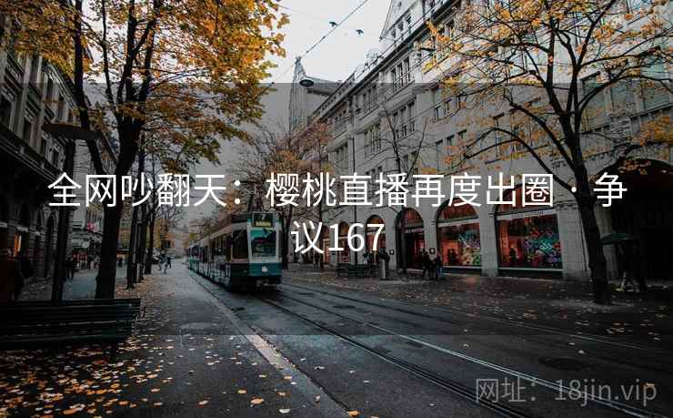全网吵翻天:樱桃直播再度出圈 · 争议167 全网吵翻天:樱桃直播再度出圈 · 争议167