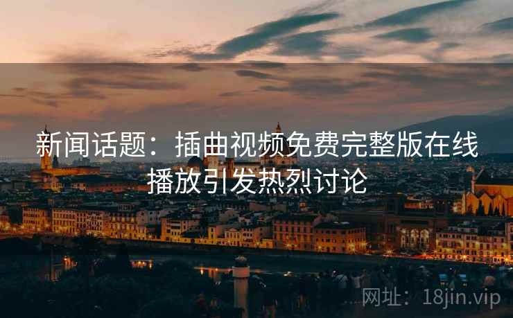 新闻话题：插曲视频免费完整版在线播放引发热烈讨论