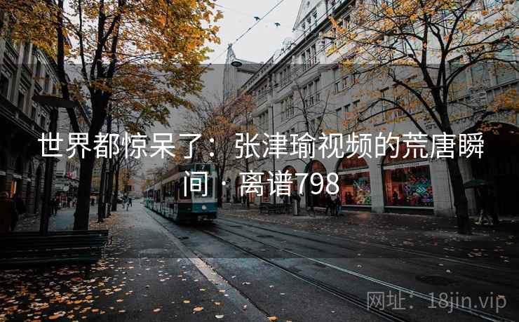 世界都惊呆了：张津瑜视频的荒唐瞬间 · 离谱798