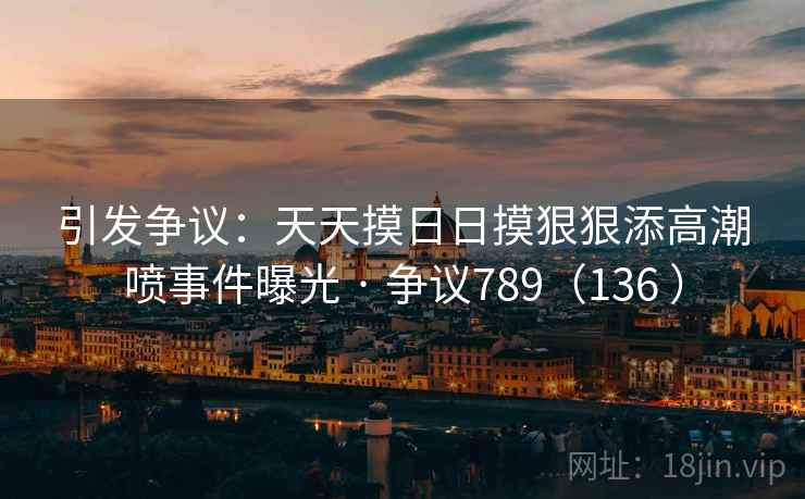 引发争议：天天摸日日摸狠狠添高潮喷事件曝光 · 争议789（136 ）