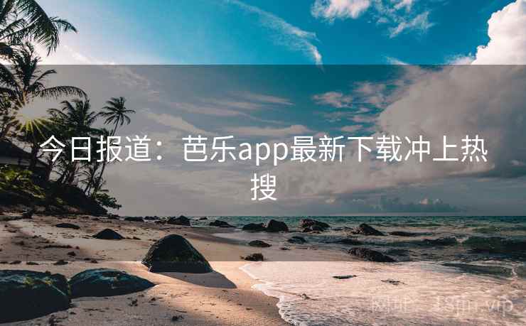 今日报道：芭乐app最新下载冲上热搜