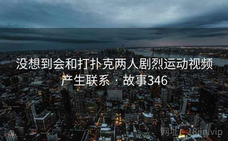 没想到会和打扑克两人剧烈运动视频产生联系 · 故事346 没想到会和打扑克两人剧烈运动视频产生联系 · 故事346